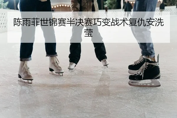 陈雨菲世锦赛半决赛巧变战术复仇安洗莹