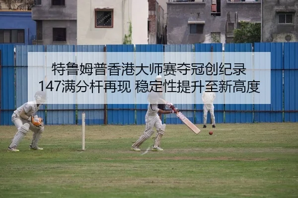 特鲁姆普香港大师赛夺冠创纪录 147满分杆再现 稳定性提升至新高度