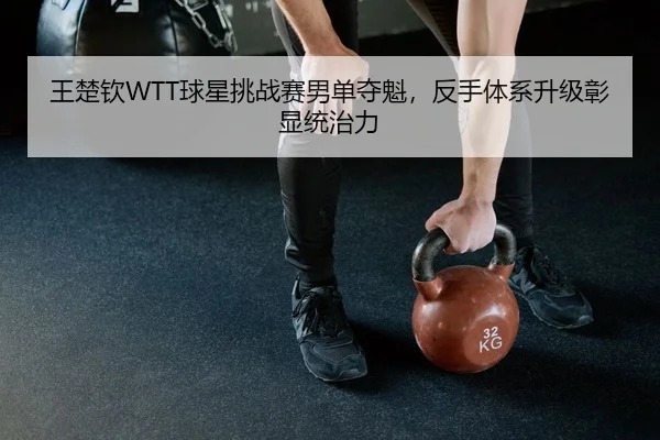 王楚钦WTT球星挑战赛男单夺魁，反手体系升级彰显统治力